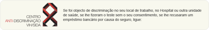 Se foi objecto de discrimina��o no seu local de trabalho, no Hospital ou outra unidade de sa�de, se lhe fizeram o teste sem o seu consentimento, se lhe recusaram um empr�stimo banc�rio por causa do seguro, ligue: 707 240 240, para mais informa��es