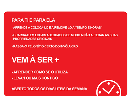 PARA TI R PARA ELA Aprende a coloc-lo e a remov-lo a 'tempo e horas' Guarda-o em locais adequados de modo a no alterar as suas propriedades orginais Rasga-o pelo stio certo do invlucro VEM  SER+ Aprender como se utiliza Leva 1 ou mais contigo Aberto todos os dias teis da semana.